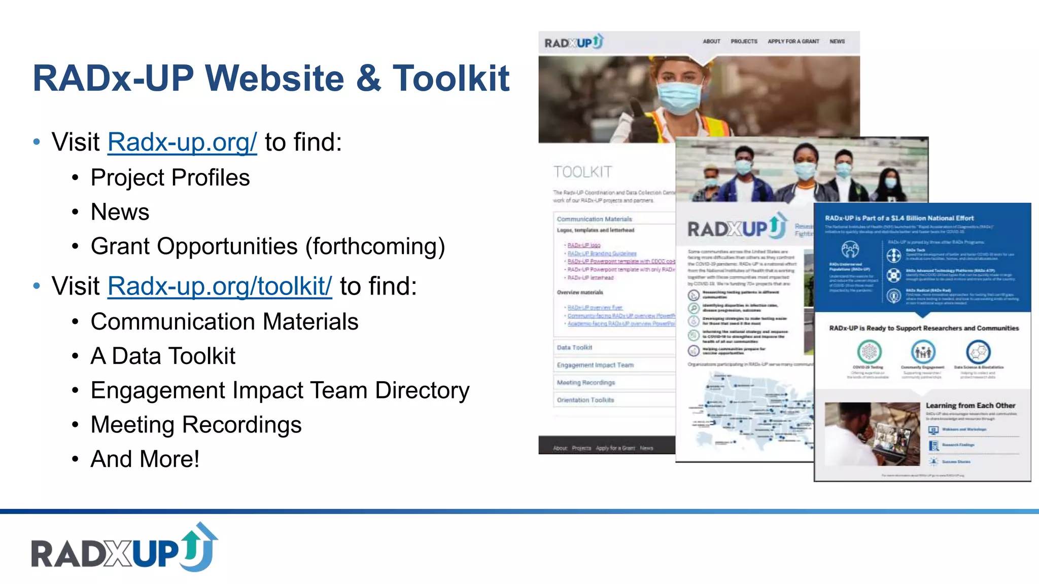 RADx-UP Website & Toolkit
• Visit Radx-up.org/ to find:
• Project Profiles
• News
• Grant Opportunities (forthcoming)
• Visit Radx-up.org/toolkit/ to find:
• Communication Materials
• A Data Toolkit
• Engagement Impact Team Directory
• Meeting Recordings
• And More!
 