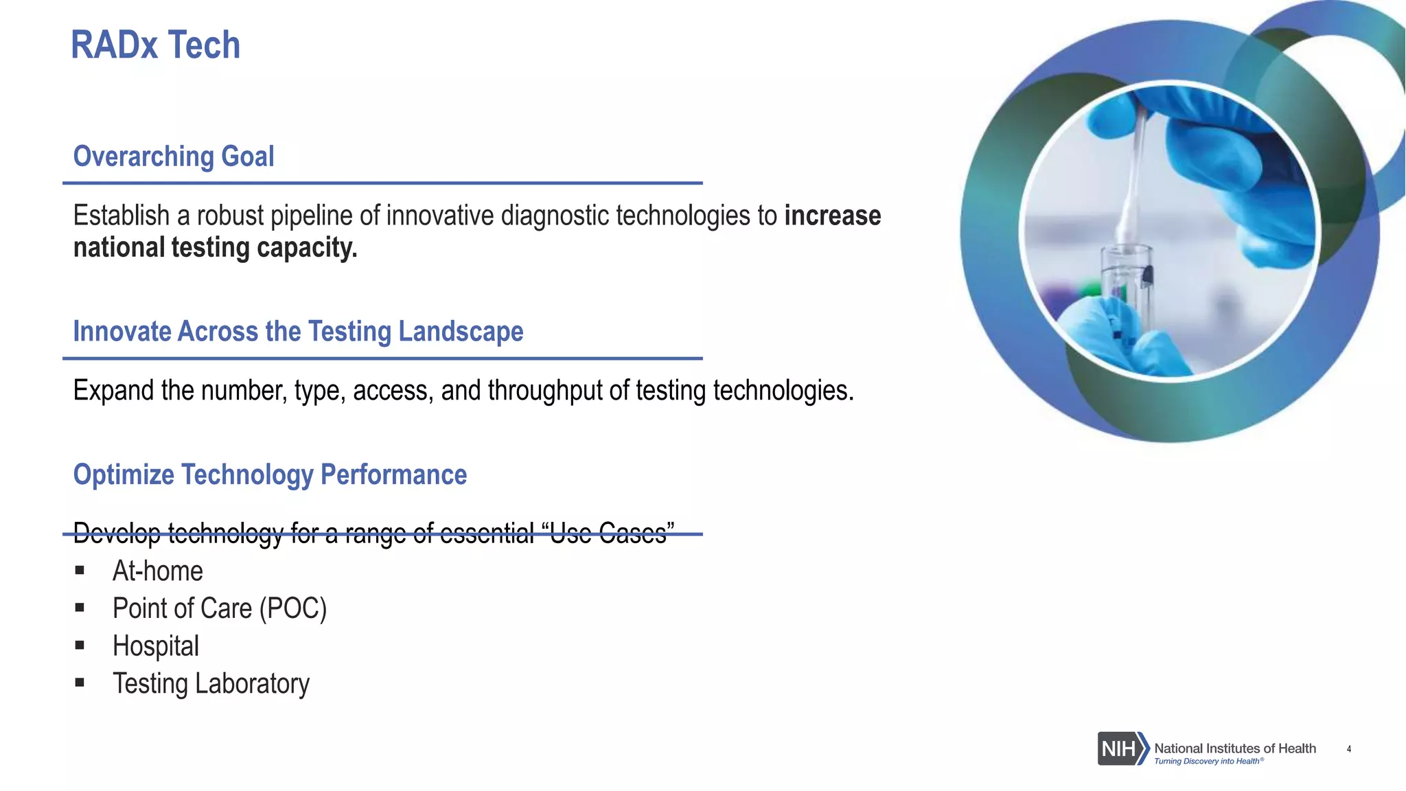 4
Overarching Goal
Establish a robust pipeline of innovative diagnostic technologies to increase
national testing capacity.
Innovate Across the Testing Landscape
Expand the number, type, access, and throughput of testing technologies.
Optimize Technology Performance
Develop technology for a range of essential “Use Cases”
 At-home
 Point of Care (POC)
 Hospital
 Testing Laboratory
RADx Tech
 