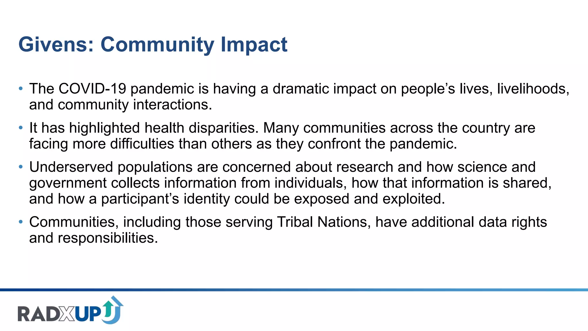 Givens: Community Impact
• The COVID-19 pandemic is having a dramatic impact on people’s lives, livelihoods,
and community interactions.
• It has highlighted health disparities. Many communities across the country are
facing more difficulties than others as they confront the pandemic.
• Underserved populations are concerned about research and how science and
government collects information from individuals, how that information is shared,
and how a participant’s identity could be exposed and exploited.
• Communities, including those serving Tribal Nations, have additional data rights
and responsibilities.
 