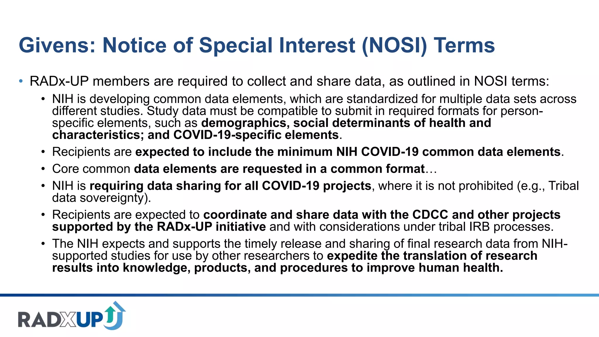 Givens: Notice of Special Interest (NOSI) Terms
• RADx-UP members are required to collect and share data, as outlined in NOSI terms:
• NIH is developing common data elements, which are standardized for multiple data sets across
different studies. Study data must be compatible to submit in required formats for person-
specific elements, such as demographics, social determinants of health and
characteristics; and COVID-19-specific elements.
• Recipients are expected to include the minimum NIH COVID-19 common data elements.
• Core common data elements are requested in a common format…
• NIH is requiring data sharing for all COVID-19 projects, where it is not prohibited (e.g., Tribal
data sovereignty).
• Recipients are expected to coordinate and share data with the CDCC and other projects
supported by the RADx-UP initiative and with considerations under tribal IRB processes.
• The NIH expects and supports the timely release and sharing of final research data from NIH-
supported studies for use by other researchers to expedite the translation of research
results into knowledge, products, and procedures to improve human health.
 