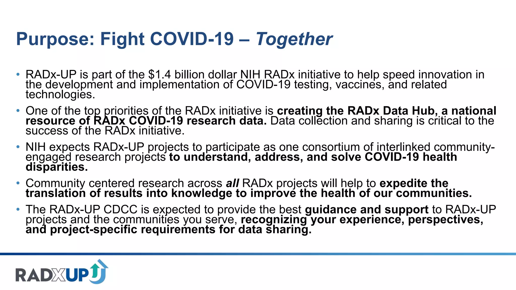 Purpose: Fight COVID-19 – Together
• RADx-UP is part of the $1.4 billion dollar NIH RADx initiative to help speed innovation in
the development and implementation of COVID-19 testing, vaccines, and related
technologies.
• One of the top priorities of the RADx initiative is creating the RADx Data Hub, a national
resource of RADx COVID-19 research data. Data collection and sharing is critical to the
success of the RADx initiative.
• NIH expects RADx-UP projects to participate as one consortium of interlinked community-
engaged research projects to understand, address, and solve COVID-19 health
disparities.
• Community centered research across all RADx projects will help to expedite the
translation of results into knowledge to improve the health of our communities.
• The RADx-UP CDCC is expected to provide the best guidance and support to RADx-UP
projects and the communities you serve, recognizing your experience, perspectives,
and project-specific requirements for data sharing.
 