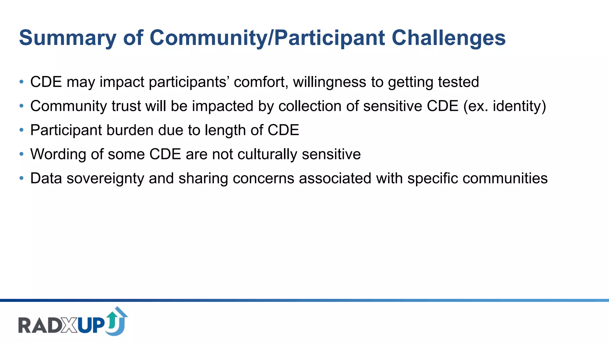 Summary of Community/Participant Challenges
• CDE may impact participants’ comfort, willingness to getting tested
• Community trust will be impacted by collection of sensitive CDE (ex. identity)
• Participant burden due to length of CDE
• Wording of some CDE are not culturally sensitive
• Data sovereignty and sharing concerns associated with specific communities
 