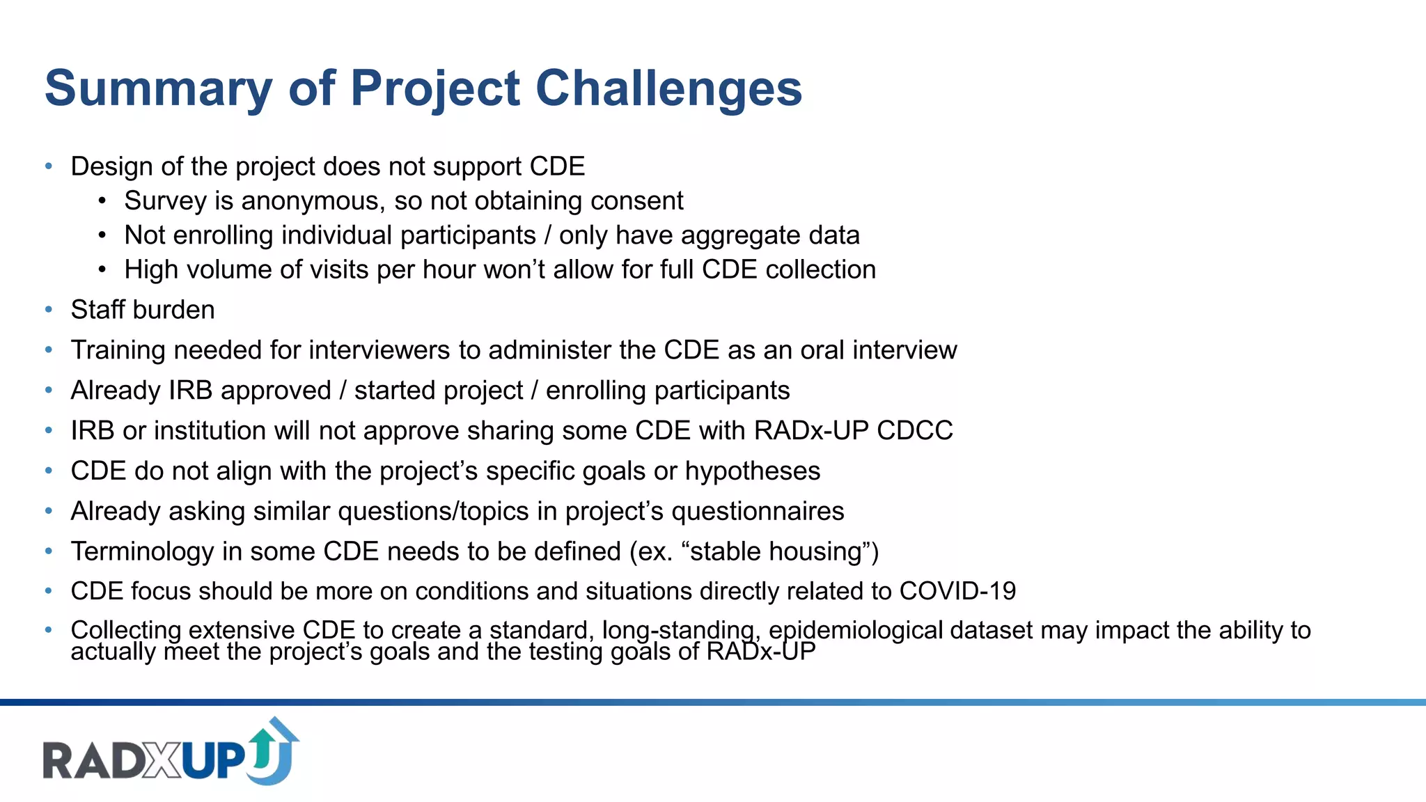 Summary of Project Challenges
• Design of the project does not support CDE
• Survey is anonymous, so not obtaining consent
• Not enrolling individual participants / only have aggregate data
• High volume of visits per hour won’t allow for full CDE collection
• Staff burden
• Training needed for interviewers to administer the CDE as an oral interview
• Already IRB approved / started project / enrolling participants
• IRB or institution will not approve sharing some CDE with RADx-UP CDCC
• CDE do not align with the project’s specific goals or hypotheses
• Already asking similar questions/topics in project’s questionnaires
• Terminology in some CDE needs to be defined (ex. “stable housing”)
• CDE focus should be more on conditions and situations directly related to COVID-19
• Collecting extensive CDE to create a standard, long-standing, epidemiological dataset may impact the ability to
actually meet the project’s goals and the testing goals of RADx-UP
 