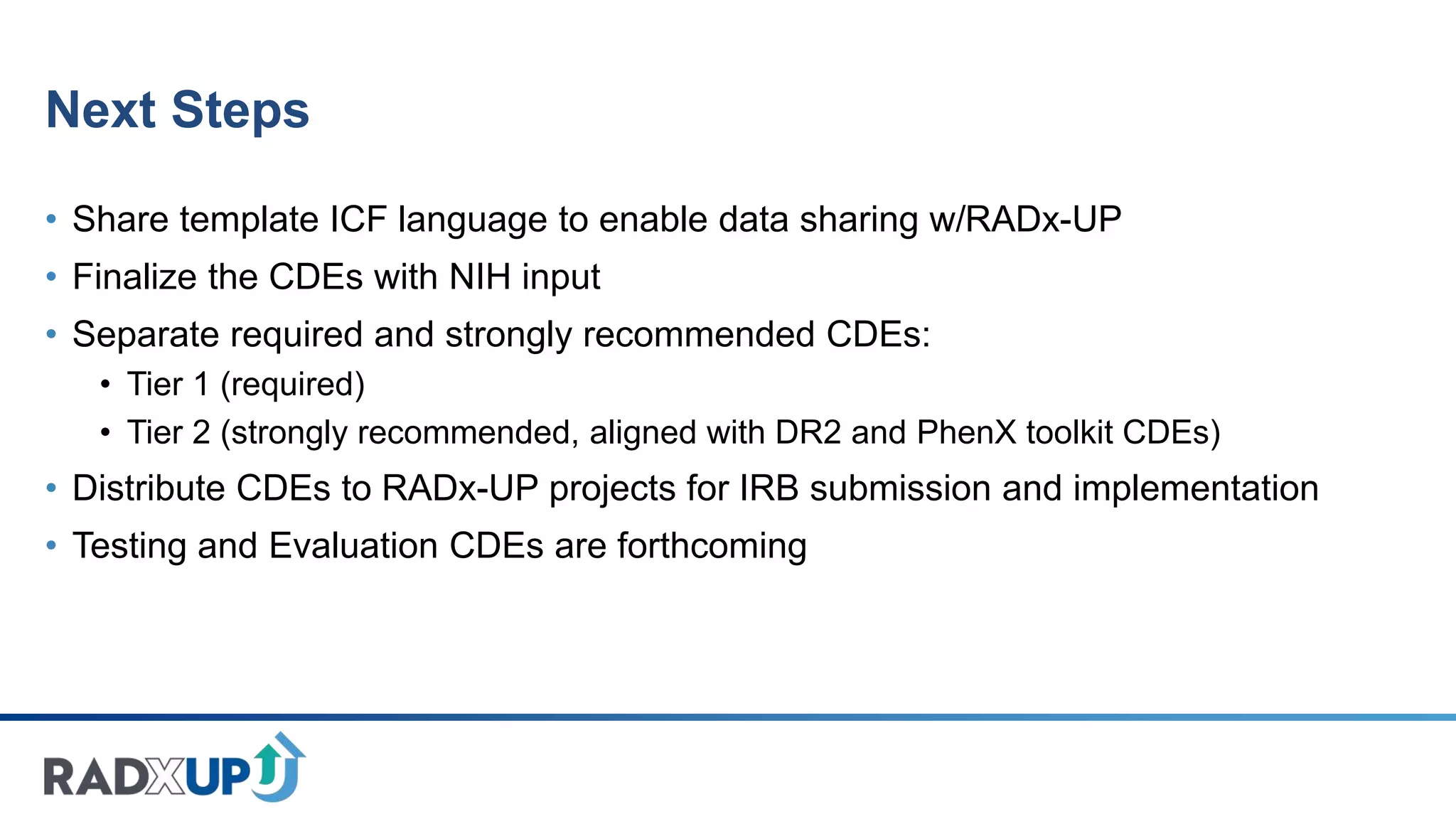 Next Steps
• Share template ICF language to enable data sharing w/RADx-UP
• Finalize the CDEs with NIH input
• Separate required and strongly recommended CDEs:
• Tier 1 (required)
• Tier 2 (strongly recommended, aligned with DR2 and PhenX toolkit CDEs)
• Distribute CDEs to RADx-UP projects for IRB submission and implementation
• Testing and Evaluation CDEs are forthcoming
 