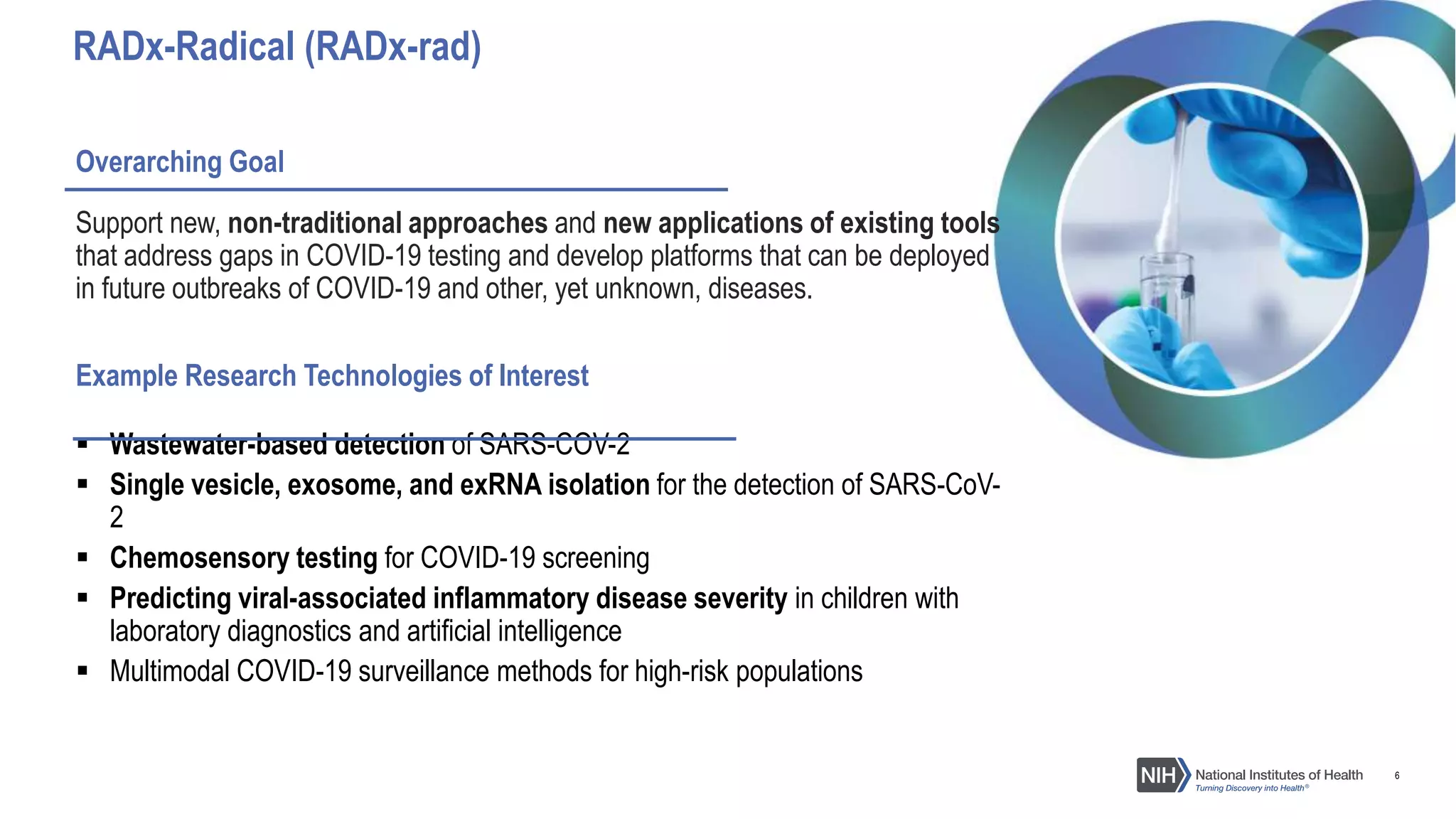 6
Overarching Goal
Support new, non-traditional approaches and new applications of existing tools
that address gaps in COVID-19 testing and develop platforms that can be deployed
in future outbreaks of COVID-19 and other, yet unknown, diseases.
Example Research Technologies of Interest
 Wastewater-based detection of SARS-COV-2
 Single vesicle, exosome, and exRNA isolation for the detection of SARS-CoV-
2
 Chemosensory testing for COVID-19 screening
 Predicting viral-associated inflammatory disease severity in children with
laboratory diagnostics and artificial intelligence
 Multimodal COVID-19 surveillance methods for high-risk populations
RADx-Radical (RADx-rad)
 