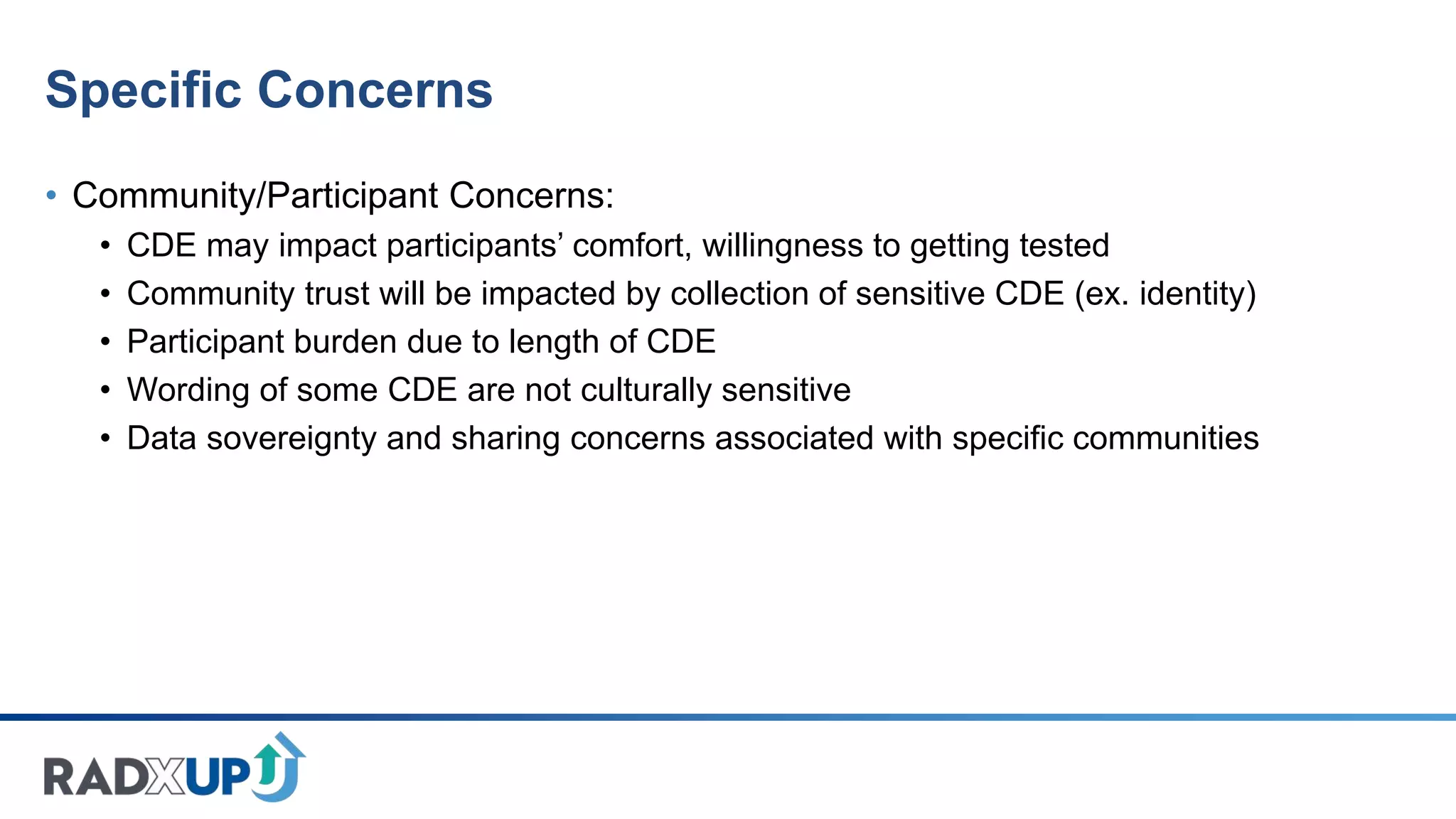 Specific Concerns
• Community/Participant Concerns:
• CDE may impact participants’ comfort, willingness to getting tested
• Community trust will be impacted by collection of sensitive CDE (ex. identity)
• Participant burden due to length of CDE
• Wording of some CDE are not culturally sensitive
• Data sovereignty and sharing concerns associated with specific communities
 