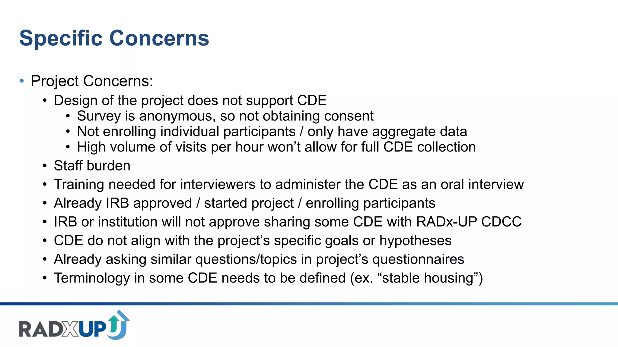 Specific Concerns
• Project Concerns:
• Design of the project does not support CDE
• Survey is anonymous, so not obtaining consent
• Not enrolling individual participants / only have aggregate data
• High volume of visits per hour won’t allow for full CDE collection
• Staff burden
• Training needed for interviewers to administer the CDE as an oral interview
• Already IRB approved / started project / enrolling participants
• IRB or institution will not approve sharing some CDE with RADx-UP CDCC
• CDE do not align with the project’s specific goals or hypotheses
• Already asking similar questions/topics in project’s questionnaires
• Terminology in some CDE needs to be defined (ex. “stable housing”)
 