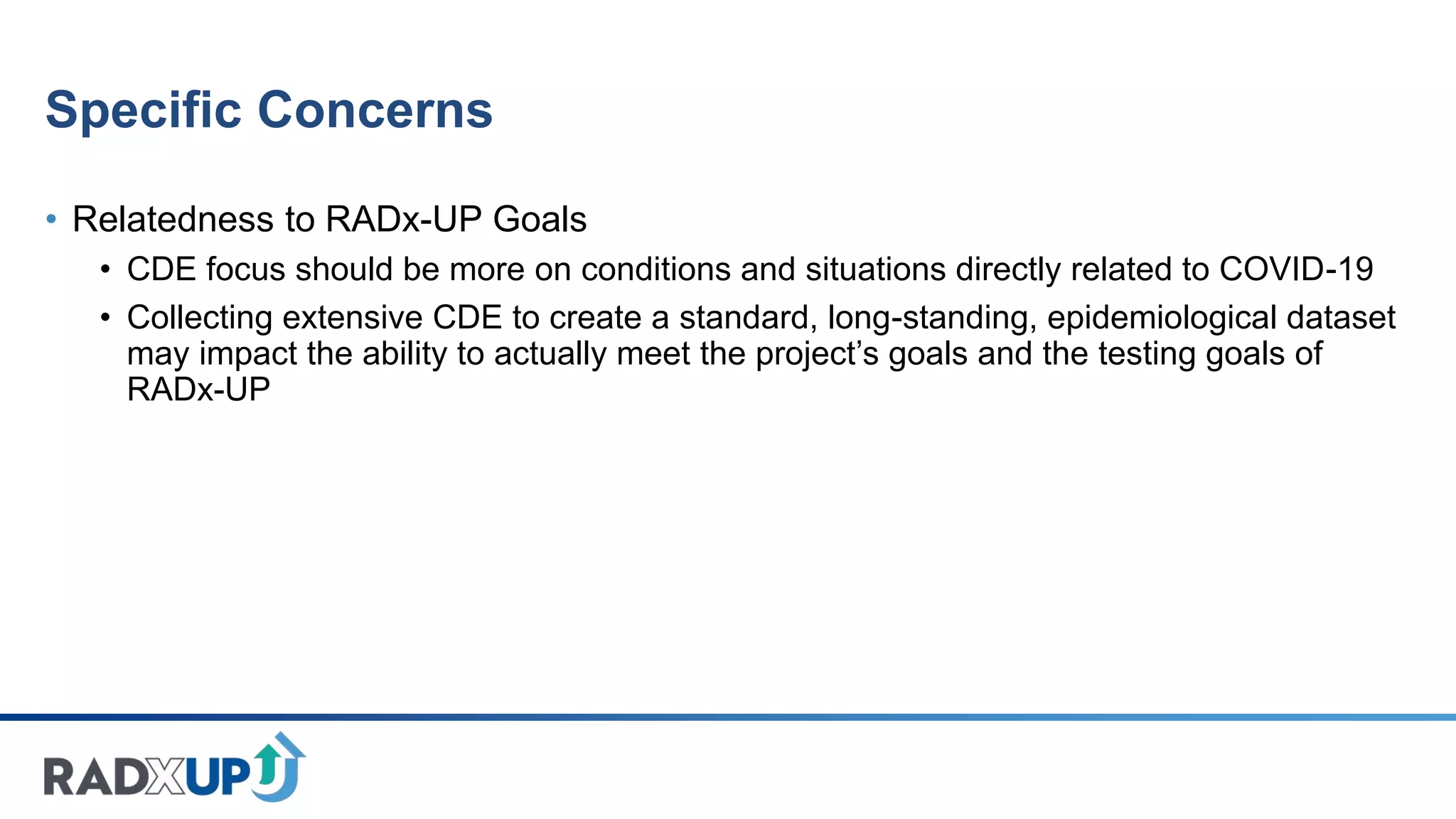 Specific Concerns
• Relatedness to RADx-UP Goals
• CDE focus should be more on conditions and situations directly related to COVID-19
• Collecting extensive CDE to create a standard, long-standing, epidemiological dataset
may impact the ability to actually meet the project’s goals and the testing goals of
RADx-UP
 