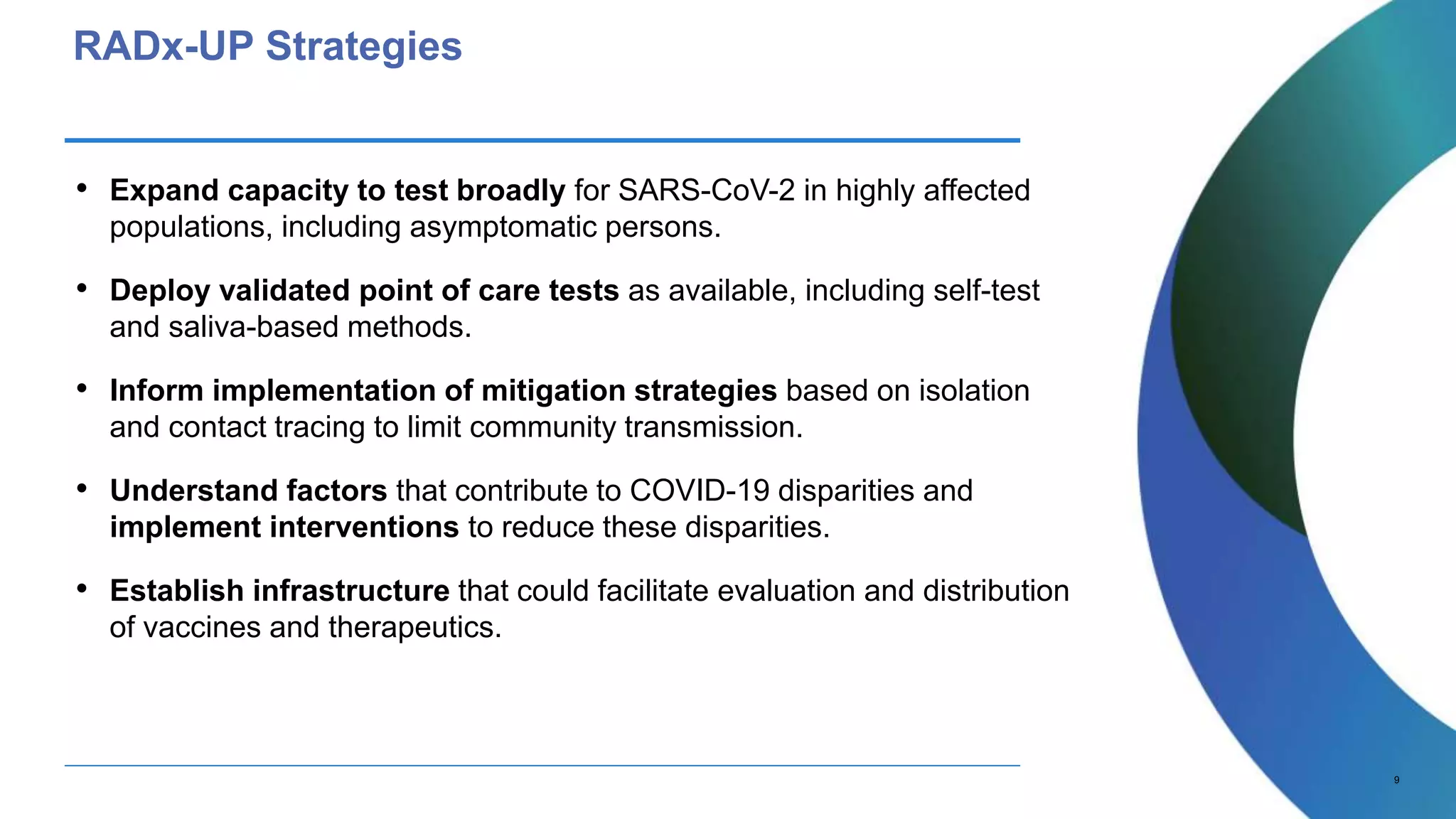 9
RADx-UP Strategies
• Expand capacity to test broadly for SARS-CoV-2 in highly affected
populations, including asymptomatic persons.
• Deploy validated point of care tests as available, including self-test
and saliva-based methods.
• Inform implementation of mitigation strategies based on isolation
and contact tracing to limit community transmission.
• Understand factors that contribute to COVID-19 disparities and
implement interventions to reduce these disparities.
• Establish infrastructure that could facilitate evaluation and distribution
of vaccines and therapeutics.
 