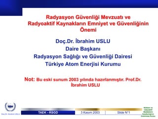 TAEK - RSGD 3 Kasım 2003 Slide N°1
Doç.Dr. Ibrahim USLU
Nükleer ve
radyoaktif
Maddelerin
kaçakçılığının
önlenmesi Kursu
Radyasyon Güvenliği Mevzuatı ve
Radyoaktif Kaynakların Emniyet ve Güvenliğinin
Önemi
Doç.Dr. İbrahim USLU
Daire Başkanı
Radyasyon Sağlığı ve Güvenliği Dairesi
Türkiye Atom Enerjisi Kurumu
Not: Bu eski sunum 2003 yılında hazırlanmıştır. Prof.Dr.
İbrahim USLU
 