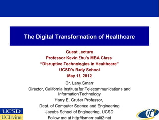 The Digital Transformation of Healthcare

                    Guest Lecture
          Professor Kevin Zhu’s MBA Class
       “Disruptive Technologies in Healthcare”
                 UCSD’s Rady School
                    May 18, 2012
                       Dr. Larry Smarr
 Director, California Institute for Telecommunications and
                  Information Technology
                 Harry E. Gruber Professor,
       Dept. of Computer Science and Engineering
           Jacobs School of Engineering, UCSD
            Follow me at http://lsmarr.calit2.net
 