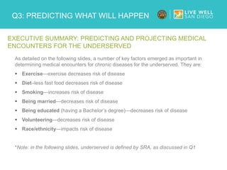 Q3: PREDICTING WHAT WILL HAPPEN
EXECUTIVE SUMMARY: PREDICTING AND PROJECTING MEDICAL
ENCOUNTERS FOR THE UNDERSERVED
As detailed on the following slides, a number of key factors emerged as important in
determining medical encounters for chronic diseases for the underserved. They are:
 Exercise—exercise decreases risk of disease
 Diet–less fast food decreases risk of disease
 Smoking—increases risk of disease
 Being married—decreases risk of disease
 Being educated (having a Bachelor’s degree)—decreases risk of disease
 Volunteering—decreases risk of disease
 Race/ethnicity—impacts risk of disease
*Note: in the following slides, underserved is defined by SRA, as discussed in Q1
 