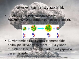 Tabii ve suni radyoaktiflik
• Bu olay ilk kez1991 yılında Ernest
RUTHERFORD tarafından gerçekleştirilmiştir.
• Bu yöntemle bir çok yapay element elde
edilmiştir. İlk yapay elementi 1934 yılında
Curie'lerin kızı Ireni ve damadı Joliot yapmayı
başarmışlardır.
 