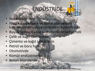 ENDÜSTRİDE
• Havaalanlarında
• Plastik tabakaların ve metal yaprakların
kalınlıklarındaki düzensizliklerin kontrolünde
• Büyük tanklarda sıvı seviyelerini tespit etmek
• Çelik ve kağıt üretiminde
• Çimento ve kağıt sektörlerin
• Petrol ve boru hattı
• Otomotivde
• Kömür endüstrisinde
• Beton köprülerde
 