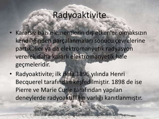 Radyoaktivite
• Kararsız bazı elementlerin dış etkenler olmaksızın
kendiliğinden parçalanmaları sonucu çevrelerine
partiküller ya da elektromanyetik radyasyon
vererek daha kararlı elektromanyetik hale
geçmeleridir.
• Radyoaktivite; ilk defa 1896 yılında Henri
Becquerel tarafından keşfedilmiştir. 1898 de ise
Pierre ve Marie Curie tarafından yapılan
deneylerde radyoaktifliğin varlığı kanıtlanmıştır.
 