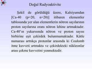 Doğal Radyoaktivite  Şekil de görüldüğü üzere, Kalsiyumdan [Ca-40 (p=20, n=20)] itibaren elementler tablosunda yer alan elementlerin nötron sayılarının proton sayılarına oranı nötron lehine artmaktadır. Ca-40’ın yukarısında nötron ve proton sayısı birbirine eşit çekirdek bulunmamaktadır. Kütle numarası arttıkça protonlar arasında ki Coulomb itme kuvveti artmakta ve çekirdekteki nükleonlar arası çekme kuvvetini yenmektedir.  