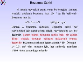 Bozunma Sabiti  N sayıda radyoaktif atom içeren bir örneğin t zamanı içindeki ortalama bozunma hızı ∆N / ∆t ile belirlenir. Buzunma hızı da; ∆ N / ∆t= -λN  eşitliğine uyar.  Burada λ bozunma sabitidir. Bozunma sabiti her radyoizotop için karakteristik (ilgili radyoizotopa ait) bir değerdir.  Tanım olarak bozunma sabiti;  b elli bir zaman dilimi içindeki bozunan çekirdek miktarının oransal değeridir.  Buzunma sabitinin değeri zaman -1  dir.  Örneğin  λ= 0.01 sn -1  olan numune için, her saniyede atomların 1/100 ‘ünün bozunduğu anlaşılır. 