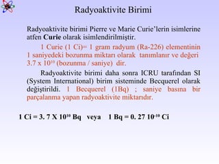 Radyoaktivite Birimi Radyoaktivite birimi Pierre ve Marie Curie’lerin isimlerine atfen  Curie  olarak isimlendirilmiştir.  1 Curie (1 Ci)= 1 gram radyum (Ra-226) elementinin 1 saniyedeki bozunma miktarı olarak  tanımlanır ve değeri  3.7 x 10 10  (bozunma / saniye)  dir. Radyoaktivite birimi daha sonra ICRU tarafından SI (System International) birim sisteminde Becquerel olarak değiştirildi.  1 Becquerel (1Bq) ; saniye basına bir parçalanma yapan radyoaktivite miktarıdır.  1 Ci = 3. 7 X 10 10  Bq  veya  1 Bq = 0. 27 10 -10  Ci 