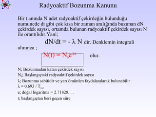 Radyoaktif Bozunma Kanunu Bir t anında N adet radyoaktif çekirdeğin bulunduğu numunede dt gibi çok kısa bir zaman aralığında buzunan dN çekirdek sayısı, ortamda bulunan radyoaktif çekirdek sayısı N ile orantılıdır.Yani;   dN/dt = -  λ  N  dir. Denklemin integrali alınınca ; N(t) = N 0 e - λ t olur.  N; Bozunmadan kalan çekirdek sayısı N 0 ; Başlangıçtaki radyoaktif çekirdek sayısı λ ; Bozunma sabitidir ve yarı ömürden faydalanılarak bulunabilir λ  = 0.693 / T 1/2 e; doğal logaritma = 2.71828. . .  t; başlangıçtan beri geçen süre  