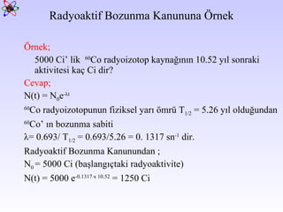 Radyoaktif Bozunma Kanununa Örnek Örnek;   5000 Ci’ lik  60 Co radyoizotop kaynağının 10.52 yıl sonraki aktivitesi kaç Ci dir?  Cevap;   N(t) = N 0 e - λ t 60 Co radyoizotopunun fiziksel yarı ömrü T 1/2  = 5.26 yıl olduğundan 60 Co’ ın bozunma sabiti  λ = 0.693/ T 1/2  = 0.693/5.26 = 0. 1317 sn -1  dir.  Radyoaktif Bozunma Kanunundan ;  N 0  = 5000 Ci (başlangıçtaki radyoaktivite)  N(t) = 5000 e -0.1317 x 10.52  = 1250 Ci 