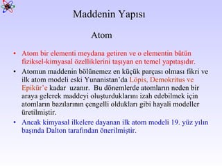 Maddenin Yapısı Atom bir elementi meydana getiren ve o elementin bütün fiziksel-kimyasal özelliklerini taşıyan en temel yapıtaşıdır.  Atomun maddenin bölünemez en küçük parçası olması fikri ve ilk atom modeli eski Yunanistan’da  Löpis, Demokritus ve Epikür’e  kadar  uzanır.  Bu dönemlerde atomların neden bir araya gelerek maddeyi oluşturduklarını izah edebilmek için atomların bazılarının çengelli oldukları gibi hayali modeller üretilmiştir.  Ancak kimyasal ilkelere dayanan ilk atom modeli 19. yüz yılın başında Dalton tarafından önerilmiştir.   Atom 