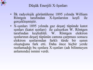 Düşük Enerjili X-Işınları İlk radyolojik görüntüleme 1895 yılında William Röntgen tarafından X-Işınlarının keşfi ile gerçekleşmiştir.  X-ışınları 1895 yılında gaz deşarj tüpünde katot ışınları (katot ışınları)  ile çalışırken W. Röntgen tarafından keşfedildi. W. Röntgen elektron ışınlarının deşarj tüpünün camına çarpması sonucu elektron ışınlarından farklı türde bir ışının oluştuğunu fark etti. Daha önce hiçbir yerde rastlamadığı bu ışınlara X-ışınları (adı bilinmeyen anlamında) ismini verdi.  