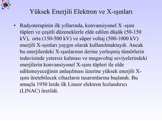 Yüksek Enerjili Elektron ve X-ışınları Radyoterapinin ilk yıllarında, konvansiyonel X -ışını tüpleri ve çeşitli düzeneklerle elde edilen düşük (50-150 kV),  orta (150-500 kV) ve süper voltaj (500-1000 kV) enerjili X-ışınları yaygın olarak kullanılmaktaydı. Ancak bu enerjilerdeki X-ışınlarının derine yerleşmiş tümörlerin tedavisinde yetersiz kalması ve megavoltaj seviyelerindeki enerjilerin konvansiyonel X-ışını tüpleri ile elde edilemeyeceğinin anlaşılması üzerine yüksek enerjili X-ışını üretebilecek cihazların tasarımlarına başlandı.  Bu amaçla 1950 lerde ilk Lineer elektron hızlandırıcı (LINAC) üretildi.  