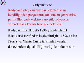 Radyoaktivite; kararsız bazı elementlerin kendiliğinden parçalanmaları sonucu çevrelerine partiküller yada elektromanyetik radyasyon  vererek daha kararlı hale geçmeleridir.  Radyoaktiflik ilk defa 1896 yılında  Henri Becquerel  tarafından keşfedilmiştir.  1898 de ise  Pierre  ve  Marie Curie  tarafından yapılan deneylerde radyoaktifliği varlığı kanıtlanmıştır.  Radyoaktivite 