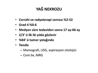 YAĞ NEKROZU

•   Cerrahi ve radyoterapi sonrası %2-52
•   Grad 4 %0-6
•   Medyan süre tedaviden sonra 17 ay-66 ay
•   2/3’ ü ilk iki yılda gözlenir
•   %84’ ü tumor yatağında
•   Tanıda
     – Mamografi, USG, aspirasyon sitolojisi
     – Core bx, MRG
 