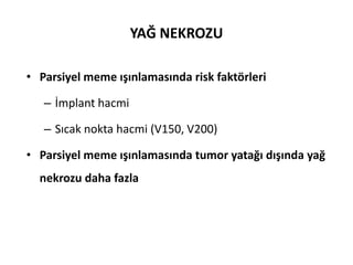 YAĞ NEKROZU

• Parsiyel meme ışınlamasında risk faktörleri

   – İmplant hacmi

   – Sıcak nokta hacmi (V150, V200)

• Parsiyel meme ışınlamasında tumor yatağı dışında yağ
  nekrozu daha fazla
 