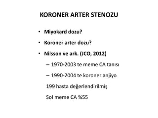 KORONER ARTER STENOZU

• Miyokard dozu?
• Koroner arter dozu?
• Nilsson ve ark. (JCO, 2012)
   – 1970-2003 te meme CA tanısı
   – 1990-2004 te koroner anjiyo
   199 hasta değerlendirilmiş
   Sol meme CA %55
 