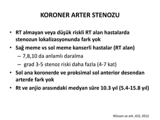 KORONER ARTER STENOZU

• RT almayan veya düşük riskli RT alan hastalarda
  stenozun lokalizasyonunda fark yok
• Sağ meme vs sol meme kanserli hastalar (RT alan)
   – 7,8,10 da anlamlı daralma
   – grad 3-5 stenoz riski daha fazla (4-7 kat)
• Sol ana koronerde ve proksimal sol anterior desendan
  arterde fark yok
• Rt ve anjio arasındaki medyan süre 10.3 yıl (5.4-15.8 yıl)



                                            Nilsson ve ark. JCO, 2012
 