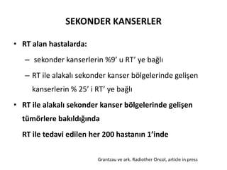 SEKONDER KANSERLER

• RT alan hastalarda:
   – sekonder kanserlerin %9’ u RT’ ye bağlı
   – RT ile alakalı sekonder kanser bölgelerinde gelişen
     kanserlerin % 25’ i RT’ ye bağlı
• RT ile alakalı sekonder kanser bölgelerinde gelişen
  tümörlere bakıldığında
  RT ile tedavi edilen her 200 hastanın 1’inde

                          Grantzau ve ark. Radiother Oncol, article in press
 