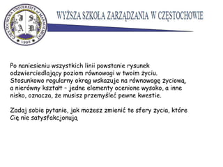 Po naniesieniu wszystkich linii powstanie rysunek
odzwierciedlający poziom równowagi w twoim życiu.
Stosunkowo regularny okrąg wskazuje na równowagę życiową,
a nierówny kształt – jedne elementy ocenione wysoko, a inne
nisko, oznacza, że musisz przemyśleć pewne kwestie.
Zadaj sobie pytanie, jak możesz zmienić te sfery życia, które
Cię nie satysfakcjonują
 