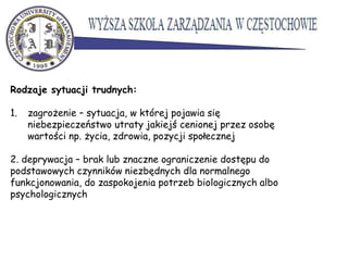 Rodzaje sytuacji trudnych:
1. zagrożenie – sytuacja, w której pojawia się
niebezpieczeństwo utraty jakiejś cenionej przez osobę
wartości np. życia, zdrowia, pozycji społecznej
2. deprywacja – brak lub znaczne ograniczenie dostępu do
podstawowych czynników niezbędnych dla normalnego
funkcjonowania, do zaspokojenia potrzeb biologicznych albo
psychologicznych
 