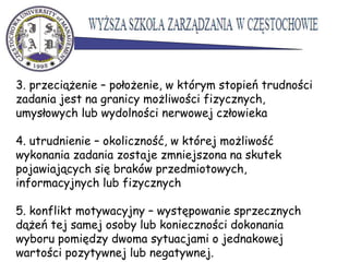 3. przeciążenie – położenie, w którym stopień trudności
zadania jest na granicy możliwości fizycznych,
umysłowych lub wydolności nerwowej człowieka
4. utrudnienie – okoliczność, w której możliwość
wykonania zadania zostaje zmniejszona na skutek
pojawiających się braków przedmiotowych,
informacyjnych lub fizycznych
5. konflikt motywacyjny – występowanie sprzecznych
dążeń tej samej osoby lub konieczności dokonania
wyboru pomiędzy dwoma sytuacjami o jednakowej
wartości pozytywnej lub negatywnej.
 
