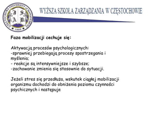 Faza mobilizacji cechuje się:
Aktywacją procesów psychologicznych:
-sprawniej przebiegają procesy spostrzegania i
myślenia;
- reakcje są intensywniejsze i szybsze;
-zachowanie zmienia się stosownie do sytuacji.
Jeżeli stres się przedłuża, wskutek ciągłej mobilizacji
organizmu dochodzi do obniżenia poziomu czynności
psychicznych i następuje
 