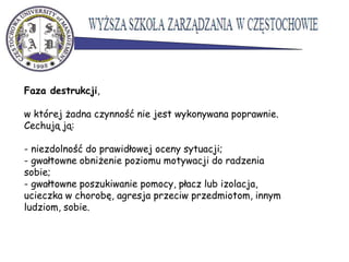 Faza destrukcji,
w której żadna czynność nie jest wykonywana poprawnie.
Cechują ją:
- niezdolność do prawidłowej oceny sytuacji;
- gwałtowne obniżenie poziomu motywacji do radzenia
sobie;
- gwałtowne poszukiwanie pomocy, płacz lub izolacja,
ucieczka w chorobę, agresja przeciw przedmiotom, innym
ludziom, sobie.
 