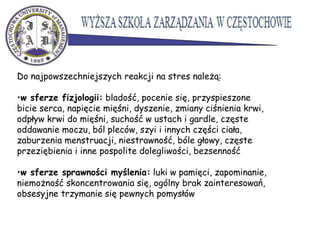 Do najpowszechniejszych reakcji na stres należą:
•w sferze fizjologii: bladość, pocenie się, przyspieszone
bicie serca, napięcie mięśni, dyszenie, zmiany ciśnienia krwi,
odpływ krwi do mięśni, suchość w ustach i gardle, częste
oddawanie moczu, ból pleców, szyi i innych części ciała,
zaburzenia menstruacji, niestrawność, bóle głowy, częste
przeziębienia i inne pospolite dolegliwości, bezsenność
•w sferze sprawności myślenia: luki w pamięci, zapominanie,
niemożność skoncentrowania się, ogólny brak zainteresowań,
obsesyjne trzymanie się pewnych pomysłów
 