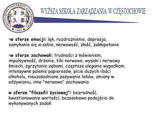 •w sferze emocji: lęk, rozdrażnienie, depresja,
zamykanie się w sobie, nerwowość, złość, zakłopotanie
•w sferze zachowań: trudności z mówieniem,
impulsywność, drżenie, tiki nerwowe, wysoki i nerwowy
śmiech, zgrzytanie zębami, częstsze uleganie wypadkom,
intensywne palenie papierosów, picie dużych ilości
alkoholu, nieuzasadnione zażywanie leków, zmiany w
odżywianiu, inne "nerwowe" zachowania
w sferze "filozofii życiowej": bezradność,
kwestionowanie wartości, bezosobowe podejście do
wykonywanych zadań
 