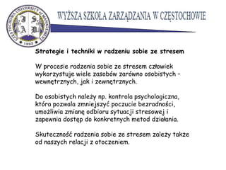 Strategie i techniki w radzeniu sobie ze stresem
W procesie radzenia sobie ze stresem człowiek
wykorzystuje wiele zasobów zarówno osobistych –
wewnętrznych, jak i zewnętrznych.
Do osobistych należy np. kontrola psychologiczna,
która pozwala zmniejszyć poczucie bezradności,
umożliwia zmianę odbioru sytuacji stresowej i
zapewnia dostęp do konkretnych metod działania.
Skuteczność radzenia sobie ze stresem zależy także
od naszych relacji z otoczeniem.
 