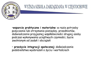 •wsparcie praktyczne i materialne: w razie potrzeby
pożyczenie lub otrzymanie pieniędzy, przedmiotów,
doświadczenie przyjaznej współobecności drugiej osoby
podczas wykonywania uciążliwych czynności, bycie
zwolnionym od zadań i obciążeń
• przeżycie integracji społecznej: doświadczenie
podobieństwa wyobrażeń o życiu i wartościach
 