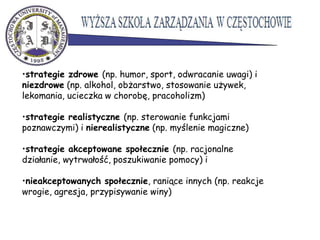 •strategie zdrowe (np. humor, sport, odwracanie uwagi) i
niezdrowe (np. alkohol, obżarstwo, stosowanie używek,
lekomania, ucieczka w chorobę, pracoholizm)
•strategie realistyczne (np. sterowanie funkcjami
poznawczymi) i nierealistyczne (np. myślenie magiczne)
•strategie akceptowane społecznie (np. racjonalne
działanie, wytrwałość, poszukiwanie pomocy) i
•nieakceptowanych społecznie, raniące innych (np. reakcje
wrogie, agresja, przypisywanie winy)
 