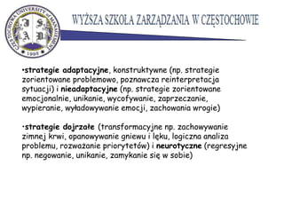 •
•strategie adaptacyjne, konstruktywne (np. strategie
zorientowane problemowo, poznawcza reinterpretacja
sytuacji) i nieadaptacyjne (np. strategie zorientowane
emocjonalnie, unikanie, wycofywanie, zaprzeczanie,
wypieranie, wyładowywanie emocji, zachowania wrogie)
•strategie dojrzałe (transformacyjne np. zachowywanie
zimnej krwi, opanowywanie gniewu i lęku, logiczna analiza
problemu, rozważanie priorytetów) i neurotyczne (regresyjne
np. negowanie, unikanie, zamykanie się w sobie)
 