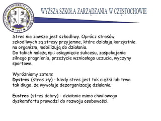 Stres nie zawsze jest szkodliwy. Oprócz stresów
szkodliwych są stresy przyjemne, które działają korzystnie
na organizm, mobilizują do działania.
Do takich należą np.: osiągnięcie sukcesu, zaspokojenie
silnego pragnienia, przeżycie wzniosłego uczucia, wyczyny
sportowe.
Wyróżniamy zatem:
Dystres (stres zły) - kiedy stres jest tak ciężki lub trwa
tak długo, że wywołuje dezorganizację działania;
Eustres (stres dobry) - działanie mimo chwilowego
dyskomfortu prowadzi do rozwoju osobowości.
 