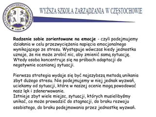 Radzenie sobie zorientowane na emocje - czyli podejmujemy
działania w celu przezwyciężenia napięcia emocjonalnego
wynikającego ze stresu. Występuje wówczas kiedy jednostka
uznaje, że nie może zrobić nic, aby zmienić samą sytuację.
Wtedy osoba koncentruje się na próbach adaptacji do
negatywnie ocenianej sytuacji.
Pierwsza strategia wydaje się być najszybszą metodą unikania
zbyt dużego stresu. Nie podejmujemy w niej jednak wyzwań,
uciekamy od sytuacji, które w naszej ocenie mogą powodować
nasz lęk i zdenerwowanie.
Istnieje zbyt wiele miejsc, sytuacji, których musielibyśmy
unikać, co może prowadzić do stagnacji, do braku rozwoju
osobistego, do braku podejmowania przez jednostkę wyzwań.
 