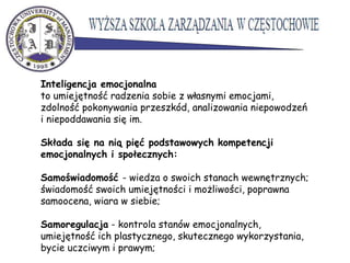 Inteligencja emocjonalna
to umiejętność radzenia sobie z własnymi emocjami,
zdolność pokonywania przeszkód, analizowania niepowodzeń
i niepoddawania się im.
Składa się na nią pięć podstawowych kompetencji
emocjonalnych i społecznych:
Samoświadomość - wiedza o swoich stanach wewnętrznych;
świadomość swoich umiejętności i możliwości, poprawna
samoocena, wiara w siebie;
Samoregulacja - kontrola stanów emocjonalnych,
umiejętność ich plastycznego, skutecznego wykorzystania,
bycie uczciwym i prawym;
 