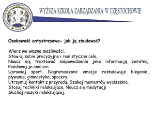 Osobowość antystresowa- jak ją zbudować?
Wierz we własne możliwości.
Stawiaj sobie precyzyjne i realistyczne cele.
Naucz się traktować niepowodzenia jako informację zwrotną.
Poddawaj je analizie.
Uprawiaj sport. Nagromadzone emocje rozładowuje bieganie,
pływanie, gimnastyka, spacery.
Utrzymuj kontakt z przyrodą. Szukaj momentów wyciszenia.
Stosuj techniki relaksujące. Naucz się medytacji.
Słuchaj muzyki relaksującej.
 
