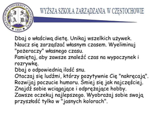 Dbaj o właściwą dietę. Unikaj wszelkich używek.
Naucz się zarządzać własnym czasem. Wyeliminuj
"pożeraczy" własnego czasu.
Pamiętaj, aby zawsze znaleźć czas na wypoczynek i
rozrywkę.
Dbaj o odpowiednią ilość snu.
Otaczaj się ludźmi, którzy pozytywnie Cię "nakręcają".
Rozwijaj poczucie humoru. Śmiej się jak najczęściej.
Znajdź sobie wciągające i odprężające hobby.
Zawsze oczekuj najlepszego. Wyobrażaj sobie swoją
przyszłość tylko w "jasnych kolorach".
 