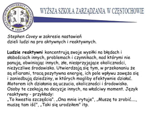 Stephen Covey w zakresie nastawień
dzieli ludzi na pro aktywnych i reaktywnych.
Ludzie reaktywni koncentrują swoje wysiłki na błędach i
słabościach innych, problemach i czynnikach, nad którymi nie
panują, obwiniając innych, złe, niesprzyjające okoliczności,
nieżyczliwe środowisko. Utwierdzają się tym, w przekonaniu że
są ofiarami, tracą pozytywna energię, ich pole wpływu zawęża się
i zaniedbują dziedziny, w których mogliby efektywnie działać.
Motorem ich działania są uczucia, okoliczności i środowisko.
Osoby te czekają na decyzje innych, na właściwy moment. Język
reaktywny - przykłady:
„To kwestia szczęścia". „Ona mnie irytuje", „Muszę to zrobić....,
muszę tam iść", „Taki się urodziłem" itp.
 